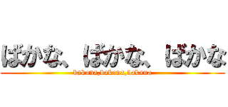 ばかな、ばかな、ばかな (bakana,bakana,bakana)