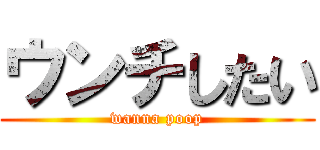 ウンチしたい (wanna poop)