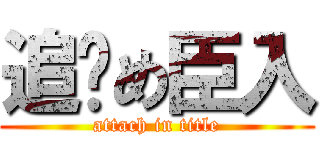 追繫め臣入 (attach in title)