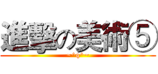 進擊の美術⑤ (~^q^~)