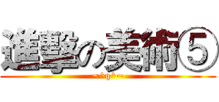 進擊の美術⑤ (~^q^~)