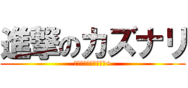進撃のカズナリ (本当はカズヤなのに・÷)
