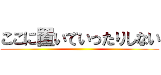 ここに置いていったりしない ()