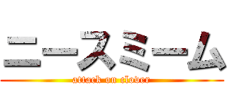 ニースミーム (attack on clover)