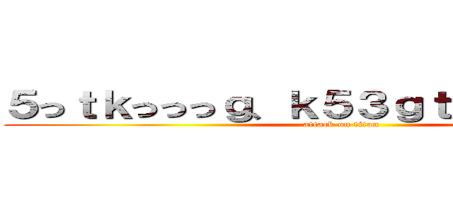 ５っｔｋっっっｇ、ｋ５３ｇｔ、ｔ５ｋ、ｇ５ (attack on titan)