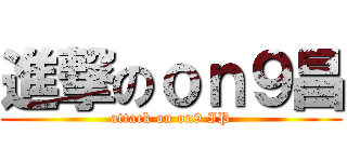 進撃のｏｎ９昌 (attack on on9 IP)