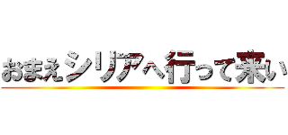 おまえシリアへ行って来い ()