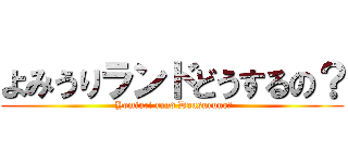 よみうりランドどうするの？ ( Yomiuri rand Dousuruno?)