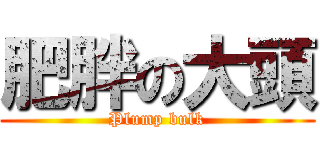肥胖の大頭 (Plump bulk)