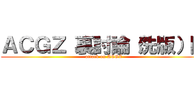 ＡＣＧＺ 裏討論（洗版）區 (attack on ACGZ)