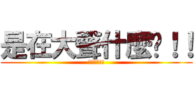 是在大聲什麼啦！！ (在大聲阿!!)