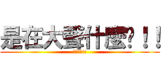 是在大聲什麼啦！！ (在大聲阿!!)