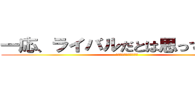 一応、ライバルだとは思っています。 (髪の毛一本も残さない！)
