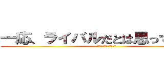 一応、ライバルだとは思っています。 (髪の毛一本も残さない！)