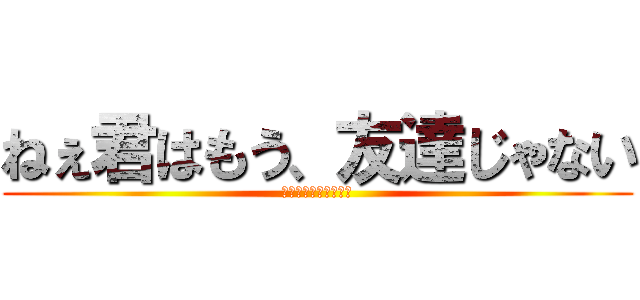 ねぇ君はもう、友達じゃない (ｏｈ　ｍｙ　ｇｏｄ．)