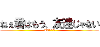 ねぇ君はもう、友達じゃない (ｏｈ　ｍｙ　ｇｏｄ．)