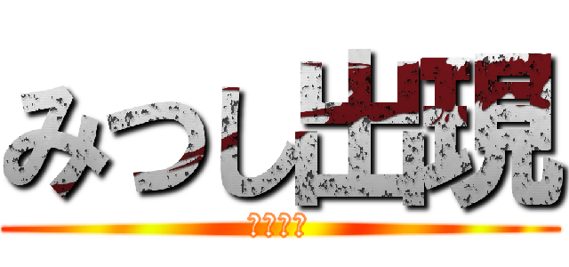 みつし出現 (おわぁー)