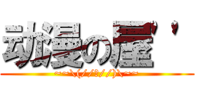 动漫の屋'' (~~\(//▽//)\~~)