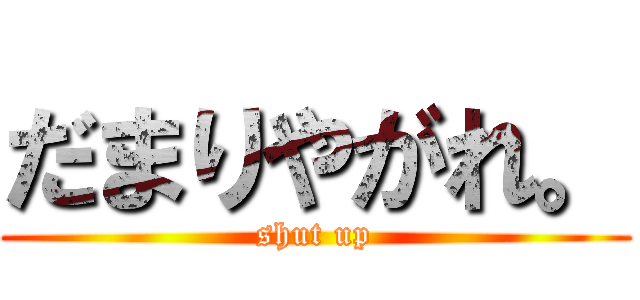 だまりやがれ。 (shut up)