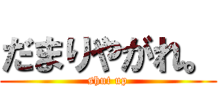 だまりやがれ。 (shut up)