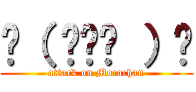 ☝（ ◠‿◠ ）☝ (attack on Mocachan)