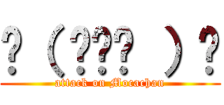 ☝（ ◠‿◠ ）☝ (attack on Mocachan)