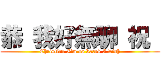 恭 我好無聊 祝  (Christine I\'m so bored I wish)