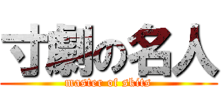 寸劇の名人 (master of skits)