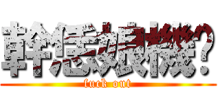 幹恁娘機掰 (fuck out)