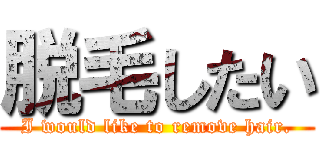 脱毛したい (I would like to remove hair.)