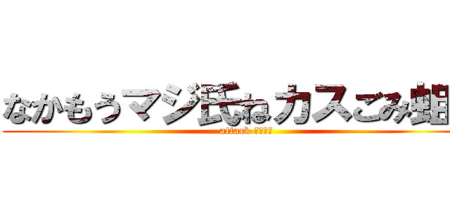 なかもうマジ氏ねカスごみ蛆虫 (attack なかもー)