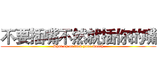 不要插嘴不然就插你的嘴 (Shut up or fuck your mouth)
