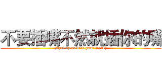 不要插嘴不然就插你的嘴 (Shut up or fuck your mouth)