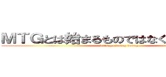 ＭＴＧとは始まるものではなく始めるものだ (let's go doing doing)