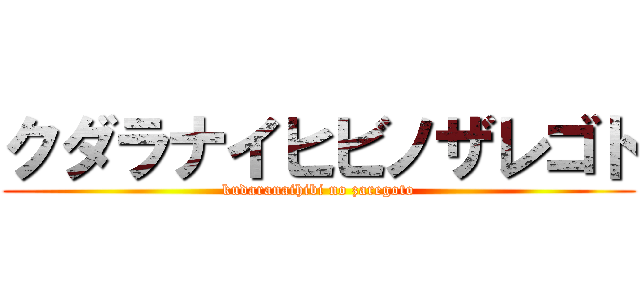 クダラナイヒビノザレゴト (kudaranaihibi no zaregoto)