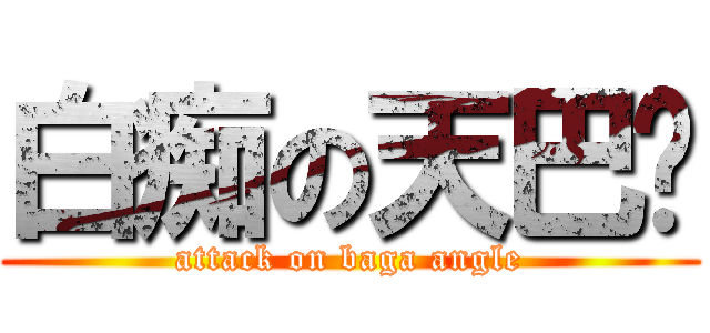 白痴の天巴嘎 (attack on baga angle)