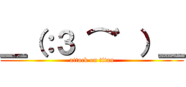 ＿（：３ ⌒゛）＿ (attack on titan)