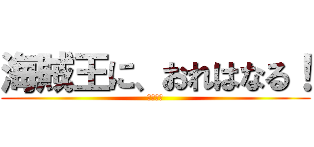 海賊王に、おれはなる！ (ああああ)