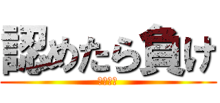 認めたら負け (まじで。)