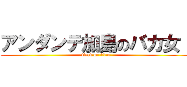 アンダンテ加島のバカ女！ (attack on titan)