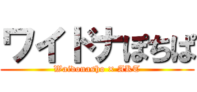 ワイドナぽちぱ (Waidonasho × AKT)