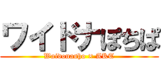 ワイドナぽちぱ (Waidonasho × AKT)
