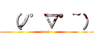  （ノ゜▽°~） (duuh~)