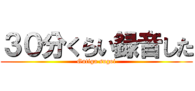 ３０分くらい録音した (Gutiga sugoi)