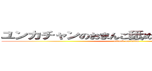 ユンカチャンのおまんこ舐めたいなぁ ｂｙかなた (attack on titan)