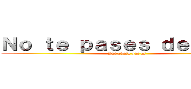 Ｎｏ ｔｅ ｐａｓｅｓ ｄｅ ｐｕｔｏ (Que obeso que es)