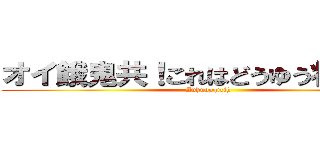 オイ餓鬼共！これはどうゆう状況だ？ (Auhuooqicih)