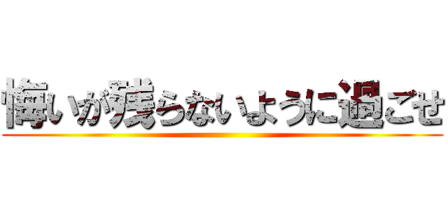 悔いが残らないように過ごせ ()