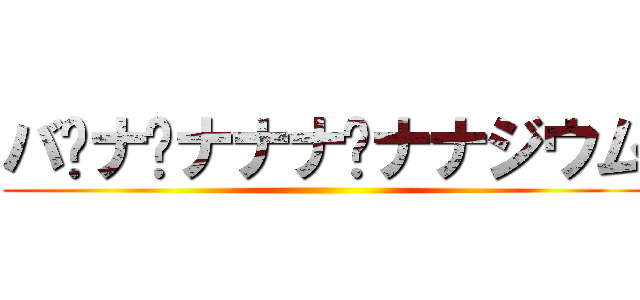 バ•ナ•ナナナ•ナナジウム ()