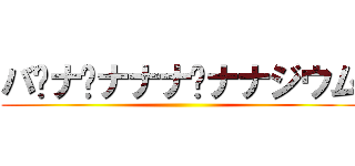 バ•ナ•ナナナ•ナナジウム ()